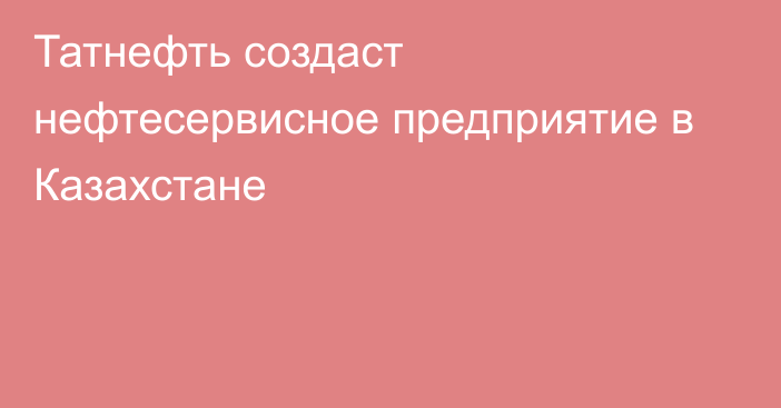 Татнефть создаст нефтесервисное предприятие в Казахстане