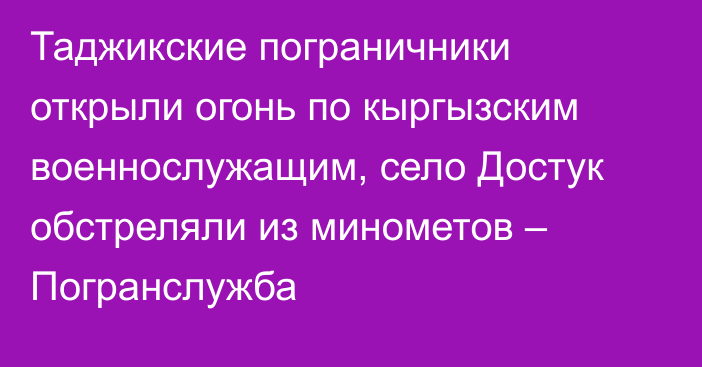 Таджикские пограничники открыли огонь по кыргызским военнослужащим, село Достук обстреляли из минометов – Погранслужба