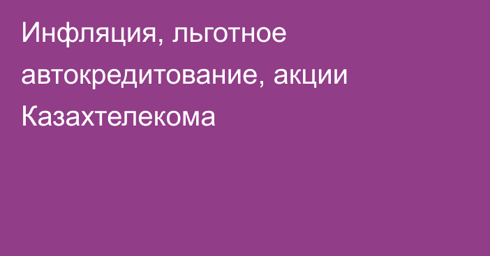 Инфляция, льготное автокредитование, акции Казахтелекома