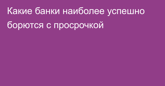 Какие банки наиболее успешно борются с  просрочкой