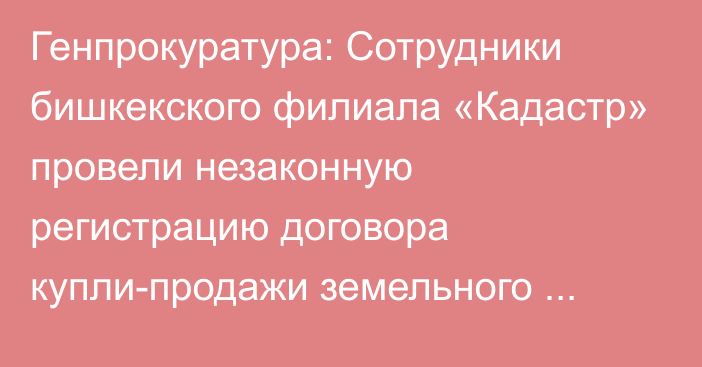 Генпрокуратура: Сотрудники бишкекского филиала «Кадастр» провели незаконную регистрацию договора купли-продажи земельного участка с ущербом в 15,6 млн сомов