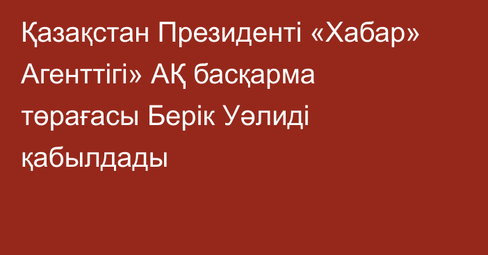 Қазақстан Президенті «Хабар» Агенттігі» АҚ басқарма төрағасы Берік Уәлиді қабылдады