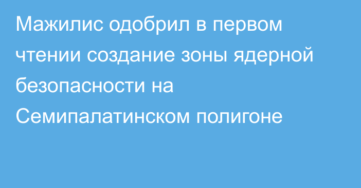 Мажилис одобрил в первом чтении создание зоны ядерной безопасности на Семипалатинском полигоне