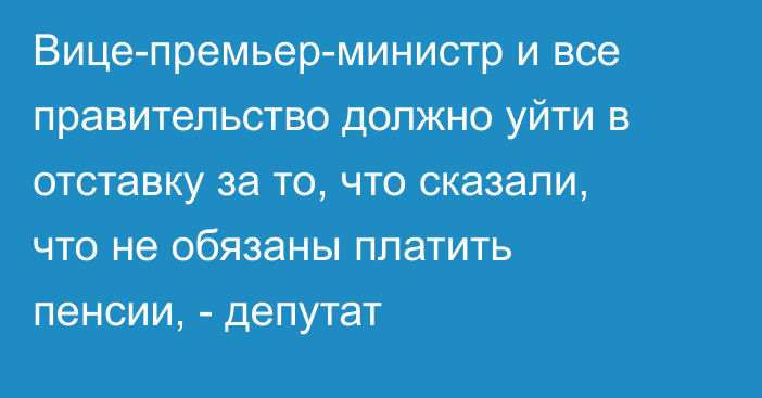 Вице-премьер-министр и все правительство должно уйти в отставку за то, что сказали, что не обязаны платить пенсии, - депутат