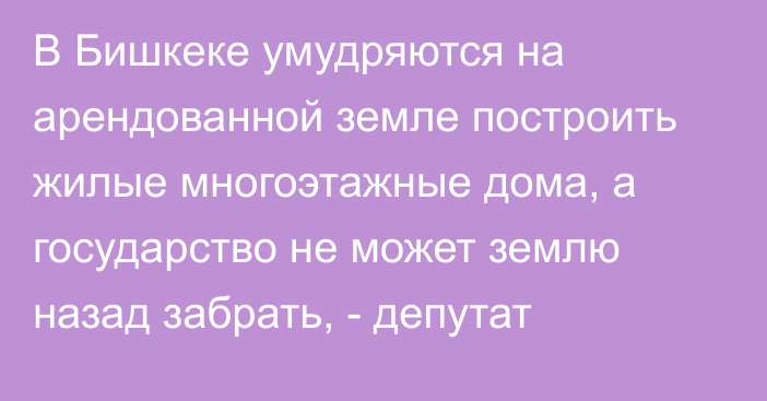 В Бишкеке умудряются на арендованной земле построить жилые многоэтажные дома, а государство не может землю назад забрать, - депутат