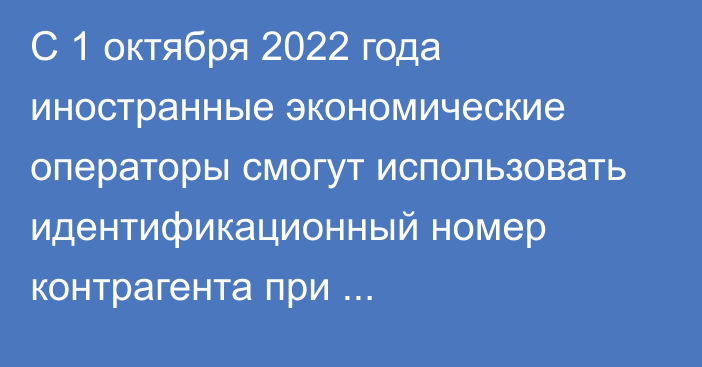 С 1 октября 2022 года иностранные экономические операторы смогут использовать идентификационный номер контрагента при декларировании товаров в ЕАЭС