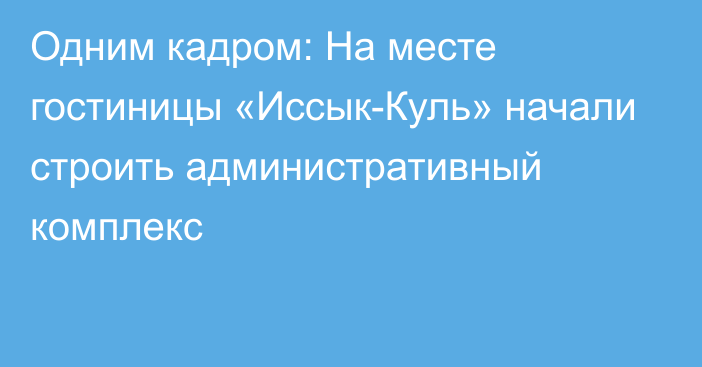 Одним кадром: На месте гостиницы «Иссык-Куль» начали строить административный комплекс