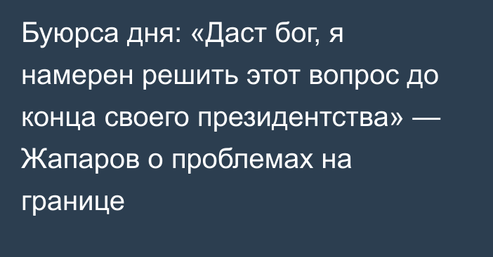 Буюрса дня: «Даст бог, я намерен решить этот вопрос до конца своего президентства» — Жапаров о проблемах на границе