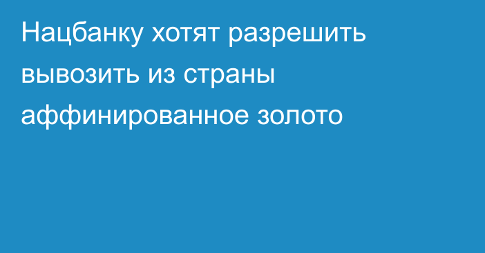 Нацбанку хотят разрешить вывозить из страны аффинированное золото