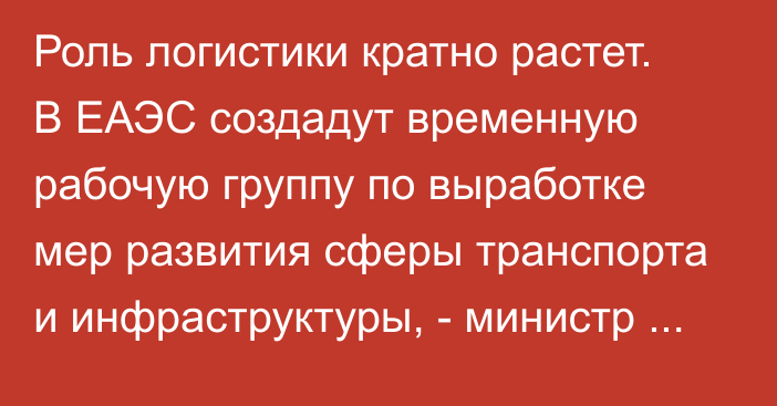 Роль логистики кратно растет. В ЕАЭС создадут временную рабочую группу по выработке мер развития сферы транспорта и инфраструктуры, - министр ЕЭК