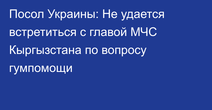 Посол Украины: Не удается встретиться с главой МЧС Кыргызстана по вопросу гумпомощи