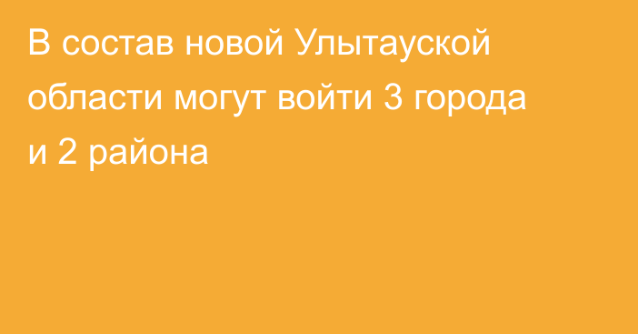 В состав новой Улытауской области могут войти 3 города и 2 района