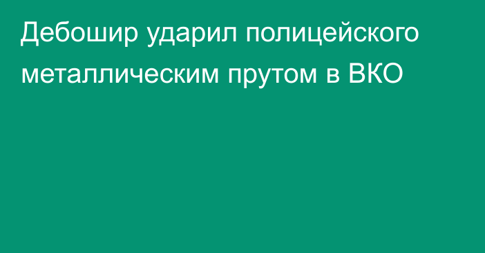 Дебошир ударил полицейского металлическим прутом в ВКО