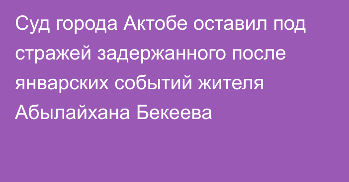 Суд города Актобе оставил под стражей задержанного после январских событий жителя Абылайхана Бекеева