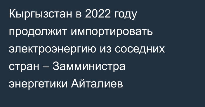 Кыргызстан в 2022 году продолжит импортировать электроэнергию из соседних стран – Замминистра энергетики Айталиев