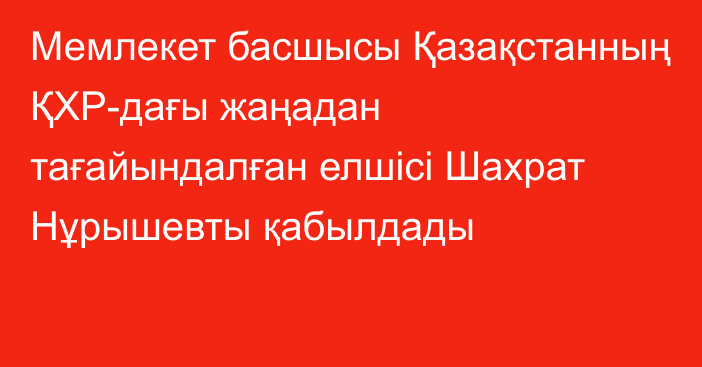 Мемлекет басшысы Қазақстанның ҚХР-дағы жаңадан тағайындалған елшісі Шахрат Нұрышевты қабылдады