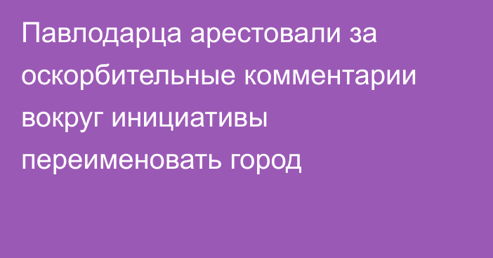 Павлодарца арестовали за оскорбительные комментарии вокруг инициативы переименовать город