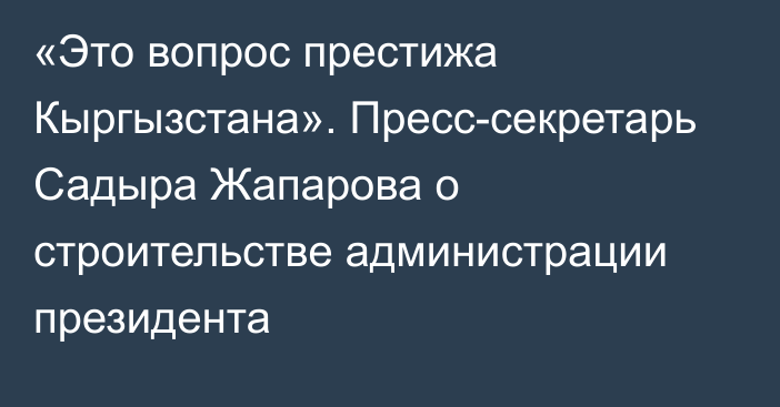 «Это вопрос престижа Кыргызстана». Пресс-секретарь Садыра Жапарова о строительстве администрации президента