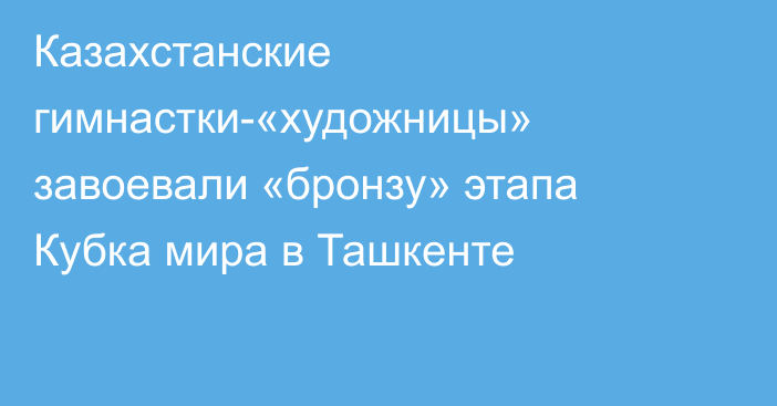 Казахстанские гимнастки-«художницы» завоевали «бронзу» этапа Кубка мира в Ташкенте