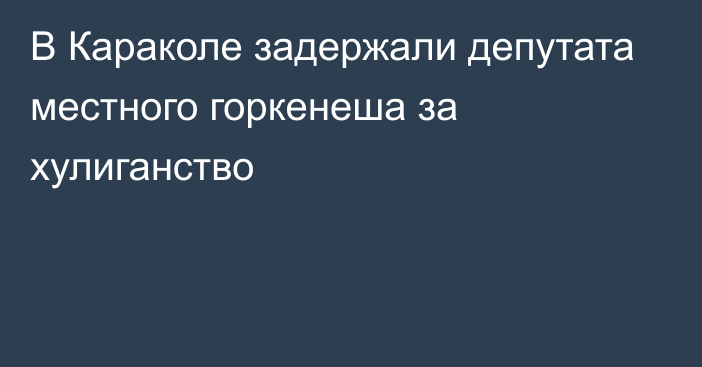 В Караколе задержали депутата местного горкенеша за хулиганство