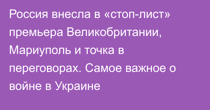 Россия внесла в «стоп-лист» премьера Великобритании, Мариуполь и точка в переговорах. Самое важное о войне в Украине