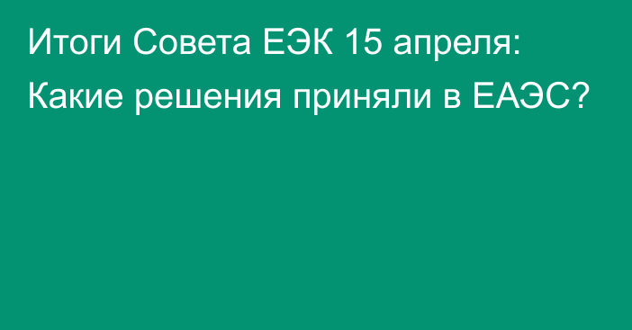 Итоги Совета ЕЭК 15 апреля: Какие решения приняли в ЕАЭС?