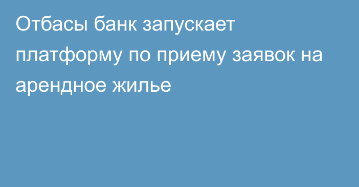 Отбасы банк запускает платформу по приему заявок на арендное жилье