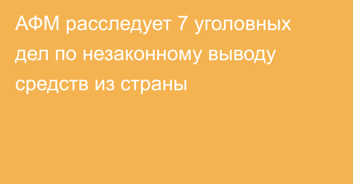 АФМ расследует 7 уголовных дел по незаконному выводу средств из страны