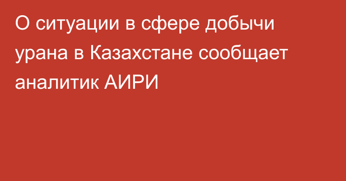 О ситуации в сфере добычи урана в Казахстане сообщает аналитик АИРИ