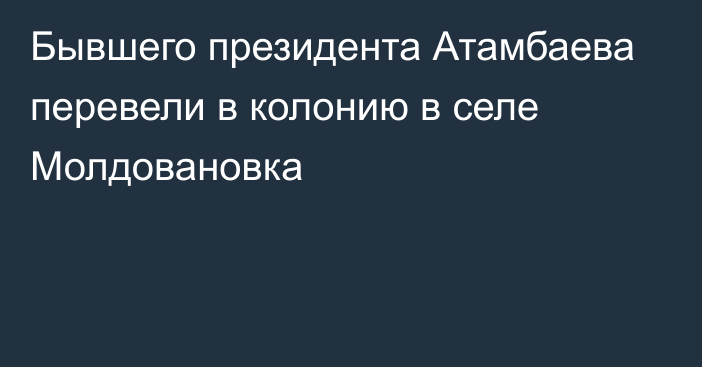 Бывшего президента Атамбаева перевели в колонию в селе Молдовановка