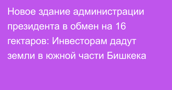 Новое здание администрации президента в обмен на 16 гектаров: Инвесторам дадут земли в южной части Бишкека