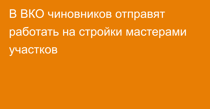 В ВКО чиновников отправят работать на стройки мастерами участков