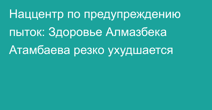 Наццентр по предупреждению пыток: Здоровье Алмазбека Атамбаева резко ухудшается