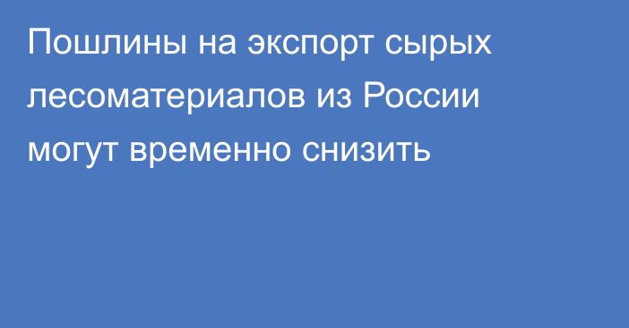 Пошлины на экспорт сырых лесоматериалов из России могут временно снизить