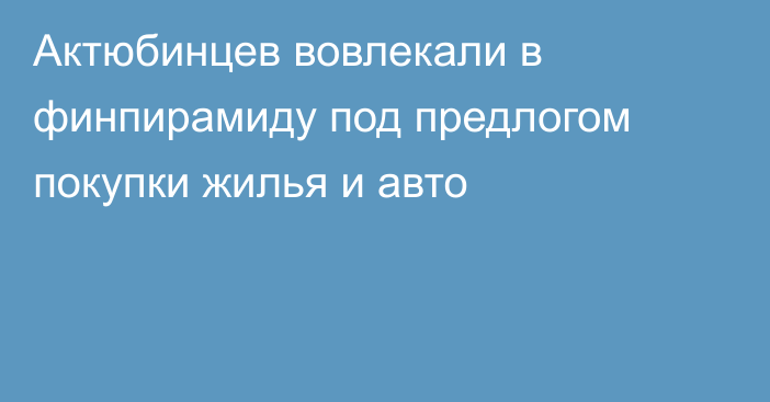 Актюбинцев вовлекали в финпирамиду под предлогом покупки жилья и авто