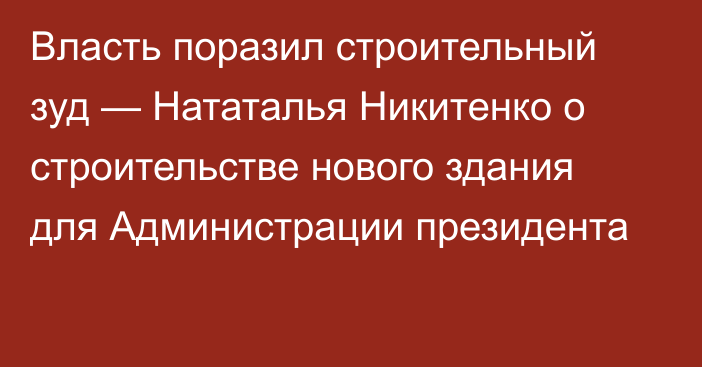 Власть поразил строительный зуд — Нататалья Никитенко о строительстве нового здания для Администрации президента