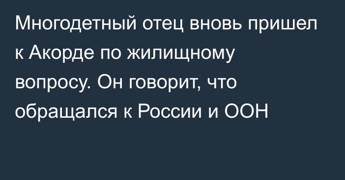 Многодетный отец вновь пришел к Акорде по жилищному вопросу. Он говорит, что обращался к России и ООН