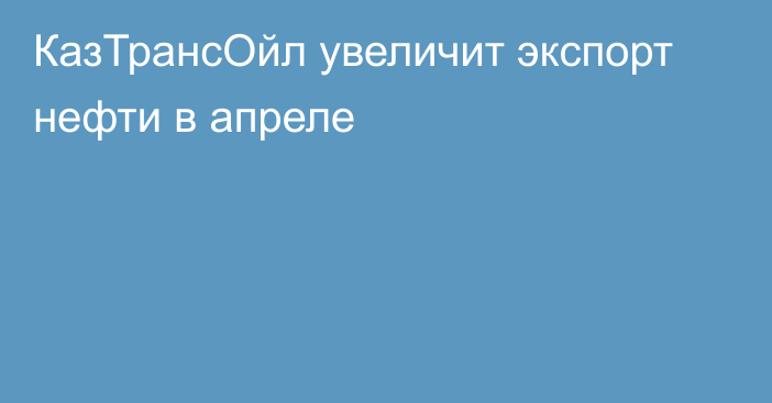 КазТрансОйл увеличит экспорт нефти в апреле