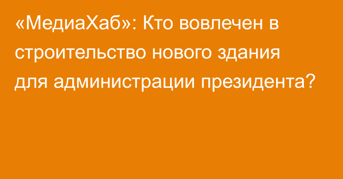 «МедиаХаб»: Кто вовлечен в строительство нового здания для администрации президента?