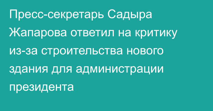 Пресс-секретарь Садыра Жапарова ответил на критику из-за строительства нового здания для администрации президента