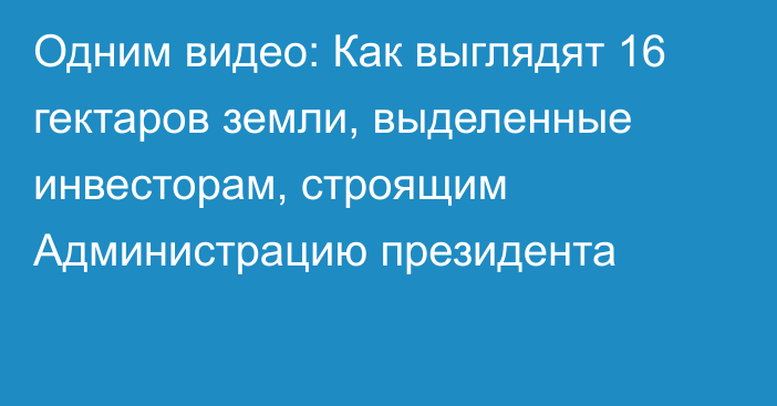 Одним видео: Как выглядят 16 гектаров земли, выделенные инвесторам, строящим Администрацию президента