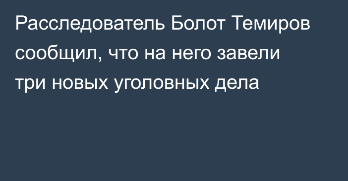 Расследователь Болот Темиров сообщил, что на него завели три новых уголовных дела