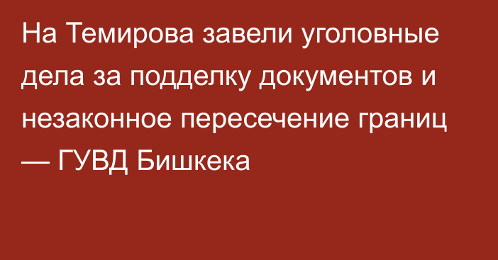 На Темирова завели уголовные дела за подделку документов и незаконное пересечение границ — ГУВД Бишкека