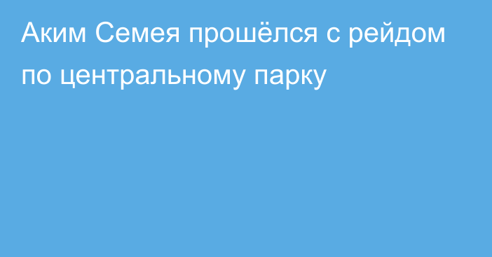 Аким Семея прошёлся с рейдом по центральному парку