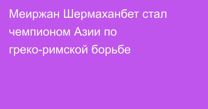 Меиржан Шермаханбет стал чемпионом Азии по греко-римской борьбе