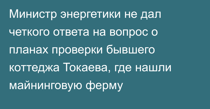 Министр энергетики не дал четкого ответа на вопрос о планах проверки бывшего коттеджа Токаева, где нашли майнинговую ферму