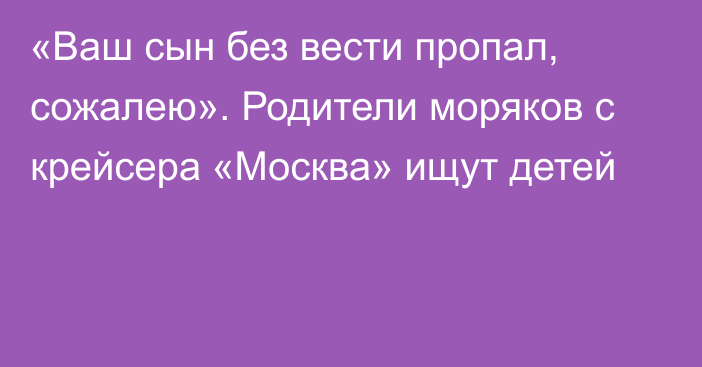 «Ваш сын без вести пропал, сожалею». Родители моряков с крейсера «Москва» ищут детей