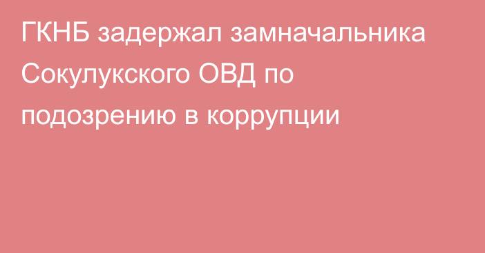 ГКНБ задержал замначальника Сокулукского ОВД по подозрению в коррупции