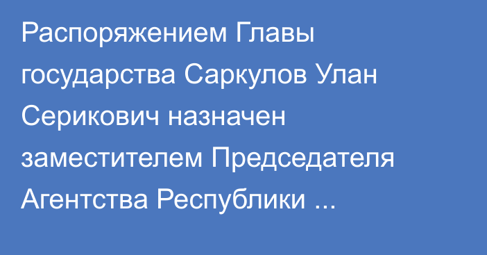 Распоряжением Главы государства Саркулов Улан Серикович назначен заместителем Председателя Агентства Республики Казахстан  по противодействию коррупции (Антикоррупционной службы)