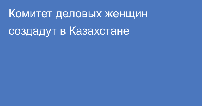 Комитет деловых женщин создадут в Казахстане